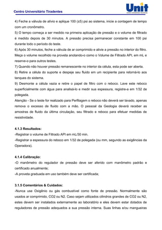 Centro Universitário Tiradentes
4) Feche a válvula de alívio e aplique 100 (±5) psi ao sistema, inicie a contagem de tempo
com um cronômetro.
5) O tempo começa a ser medido na primeira aplicação de pressão e o volume de filtrado
é medido depois de 30 minutos. A pressão precisa permanecer constante em 100 psi
durante todo o período do teste.
6) Após 30 minutos, feche a válvula de ar comprimido e alivie a pressão no interior do filtro.
Meça o volume recolhido na proveta anotando-o como o Volume de Filtrado API, em mL e
reserve-o para outros testes.
7) Quando não houver pressão remanescente no interior da célula, esta pode ser aberta.
8) Retire a célula do suporte e despeje seu fluido em um recipiente para retorná-lo aos
tanques do sistema.
9) Desmonte a célula vazia e retire o papel de filtro com o reboco. Lave este reboco
superficialmente com água para analisá-lo e medir sua espessura, registre-a em 1/32 de
polegada.
Atenção - Se o teste for realizado para Perfilagem o reboco não deverá ser lavado, apenas
remova o excesso de fluido com a mão. O pessoal da Geologia deverá receber as
amostras de fluido da última circulação, seu filtrado e reboco para efetuar medidas de
resistividade.
4.1.3 Resultados:
-Registrar o volume de Filtrado API em mL/30 min.
-Registrar a espessura do reboco em 1/32 de polegada (ou mm, segundo as exigências da
Operadora).
4.1.4 Calibração:
-O manômetro do regulador de pressão deve ser aferido com manômetro padrão e
certificado anualmente;
-A proveta graduada em uso também deve ser certificada;
3.1.5 Comentários & Cuidados:
-Nunca use Oxigênio ou gás combustível como fonte de pressão. Normalmente são
usados ar comprimido, CO2 ou N2. Caso sejam utilizados cilindros grandes de CO2 ou N2,
estes devem ser instalados externamente ao laboratório e eles devem estar dotados de
reguladores de pressão adequados a sua pressão interna. Suas linhas e/ou mangueiras
 