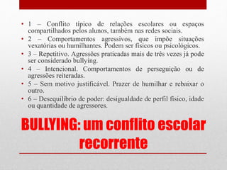 BULLYING: um conflito escolar
recorrente
• 1 – Conflito típico de relações escolares ou espaços
compartilhados pelos alunos, também nas redes sociais.
• 2 – Comportamentos agressivos, que impõe situações
vexatórias ou humilhantes. Podem ser físicos ou psicológicos.
• 3 – Repetitivo. Agressões praticadas mais de três vezes já pode
ser considerado bullying.
• 4 – Intencional. Comportamentos de perseguição ou de
agressões reiteradas.
• 5 – Sem motivo justificável. Prazer de humilhar e rebaixar o
outro.
• 6 – Desequilíbrio de poder: desigualdade de perfil físico, idade
ou quantidade de agressores.
 