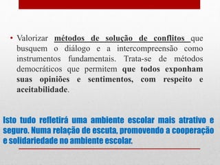 Isto tudo refletirá uma ambiente escolar mais atrativo e
seguro. Numa relação de escuta, promovendo a cooperação
e solidariedade no ambiente escolar.
• Valorizar métodos de solução de conflitos que
busquem o diálogo e a intercompreensão como
instrumentos fundamentais. Trata-se de métodos
democráticos que permitem que todos exponham
suas opiniões e sentimentos, com respeito e
aceitabilidade.
 