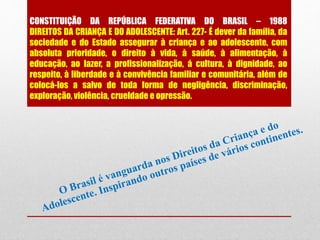 CONSTITUIÇÃO DA REPÚBLICA FEDERATIVA DO BRASIL – 1988
DIREITOS DA CRIANÇA E DO ADOLESCENTE: Art. 227- É dever da família, da
sociedade e do Estado assegurar à criança e ao adolescente, com
absoluta prioridade, o direito à vida, à saúde, à alimentação, à
educação, ao lazer, a profissionalização, á cultura, à dignidade, ao
respeito, à liberdade e à convivência familiar e comunitária, além de
colocá-los a salvo de toda forma de negligência, discriminação,
exploração, violência, crueldade e opressão.
 