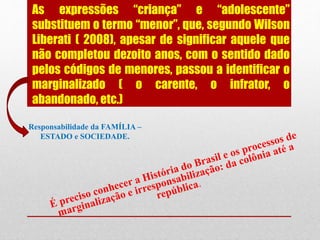 As expressões “criança” e “adolescente”
substituem o termo “menor”, que, segundo Wilson
Liberati ( 2008), apesar de significar aquele que
não completou dezoito anos, com o sentido dado
pelos códigos de menores, passou a identificar o
marginalizado ( o carente, o infrator, o
abandonado, etc.)
Responsabilidade da FAMÍLIA –
ESTADO e SOCIEDADE.
 