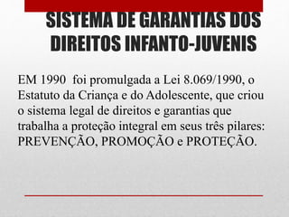 SISTEMA DE GARANTIAS DOS
DIREITOS INFANTO-JUVENIS
EM 1990 foi promulgada a Lei 8.069/1990, o
Estatuto da Criança e do Adolescente, que criou
o sistema legal de direitos e garantias que
trabalha a proteção integral em seus três pilares:
PREVENÇÃO, PROMOÇÃO e PROTEÇÃO.
 