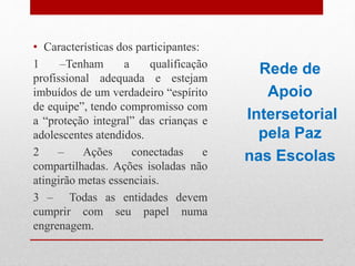 • Características dos participantes:
1 –Tenham a qualificação
profissional adequada e estejam
imbuídos de um verdadeiro “espírito
de equipe”, tendo compromisso com
a “proteção integral” das crianças e
adolescentes atendidos.
2 – Ações conectadas e
compartilhadas. Ações isoladas não
atingirão metas essenciais.
3 – Todas as entidades devem
cumprir com seu papel numa
engrenagem.
Rede de
Apoio
Intersetorial
pela Paz
nas Escolas
 