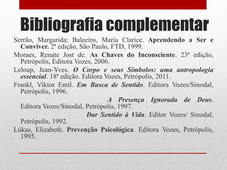 Bibliografia complementar
Serrão, Margarida; Baleeiro, Maria Clarice. Aprendendo a Ser e
Conviver. 2ª edição, São Paulo, FTD, 1999.
Moraes, Renate Jost de. As Chaves do Inconsciente. 23ª edição,
Petrópolis, Editora Vozes, 2006.
Leloup, Jean-Yves. O Corpo e seus Símbolos: uma antropologia
essencial. 18ª edição. Editora Vozes, Petrópolis, 2011.
Frankl, Viktor Emil. Em Busca de Sentido. Editora Vozes/Sinodal,
Petrópolis, 1996.
A Presença Ignorada de Deus.
Editora Vozes/Sinodal, Petrópolis, 1997.
Dar Sentido à Vida. Editor Vozes/ Sinodal,
Petrópolis, 1992.
Lúkas, Elizabeth. Prevenção Psicológica. Editora Vozes, Petrópolis,
1995.
 