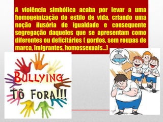 A violência simbólica acaba por levar a uma
homogeinização do estilo de vida, criando uma
noção ilusória de igualdade e consequente
segregação daqueles que se apresentam como
diferentes ou deficitários ( gordos, sem roupas de
marca, imigrantes, homossexuais...)
 