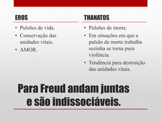 Para Freud andam juntas
e são indissociáveis.
EROS
• Pulsões de vida.
• Conservação das
unidades vitais.
• AMOR.
THANATOS
• Pulsões de morte.
• Em situações em que a
pulsão de morte trabalha
sozinha se torna pura
violência.
• Tendência para destruição
das unidades vitais.
 