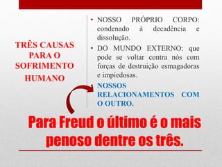 Para Freud o último é o mais
penoso dentre os três.
• NOSSO PRÓPRIO CORPO:
condenado à decadência e
dissolução.
• DO MUNDO EXTERNO: que
pode se voltar contra nós com
forças de destruição esmagadoras
e impiedosas.
• NOSSOS
RELACIONAMENTOS COM
O OUTRO.
TRÊS CAUSAS
PARA O
SOFRIMENTO
HUMANO
 