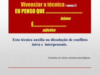 Vivenciar a técnica ( anexo 2)
EU PENSO QUE ....................................
fulano
É................................
adjetivo
Esta técnica auxilia na dissolução de conflitos
intra e interpessoais.
Consenso de várias correntes psicológicas.
 