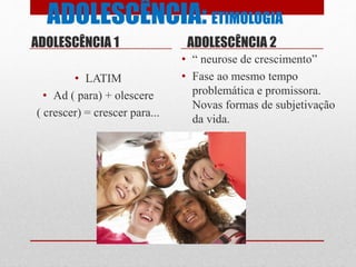 ADOLESCÊNCIA: ETIMOLOGIA
ADOLESCÊNCIA 1
• LATIM
• Ad ( para) + olescere
( crescer) = crescer para...
ADOLESCÊNCIA 2
• “ neurose de crescimento”
• Fase ao mesmo tempo
problemática e promissora.
Novas formas de subjetivação
da vida.
 