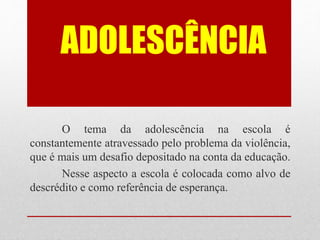 ADOLESCÊNCIA
O tema da adolescência na escola é
constantemente atravessado pelo problema da violência,
que é mais um desafio depositado na conta da educação.
Nesse aspecto a escola é colocada como alvo de
descrédito e como referência de esperança.
 