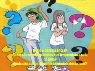 O que é adolescência?
Quem são os adolescentes que frequentam a sala
de aula?
Quais são as questões fundamentais desta fase?
 