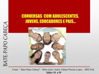 CONVERSAS COM ADOLESCENTES,
JOVENS, EDUCADORES E PAIS...
BATE-PAPOCABEÇA
Fonte: “ Bate-Papo Cabeça”. Mini-curso. Autor: Edmar Pereira Lopes – SRE/Ubá
Slides 18 a 59
 