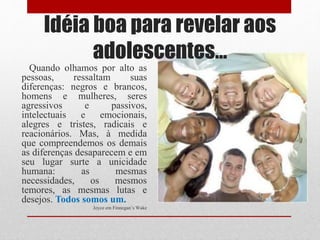 Idéia boa para revelar aos
adolescentes...
Quando olhamos por alto as
pessoas, ressaltam suas
diferenças: negros e brancos,
homens e mulheres, seres
agressivos e passivos,
intelectuais e emocionais,
alegres e tristes, radicais e
reacionários. Mas, à medida
que compreendemos os demais
as diferenças desaparecem e em
seu lugar surte a unicidade
humana: as mesmas
necessidades, os mesmos
temores, as mesmas lutas e
desejos. Todos somos um.
Joyce em Finnegan’s Wake
 