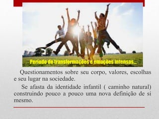 Período de transformações e emoções intensas...
Questionamentos sobre seu corpo, valores, escolhas
e seu lugar na sociedade.
Se afasta da identidade infantil ( caminho natural)
construindo pouco a pouco uma nova definição de si
mesmo.
 