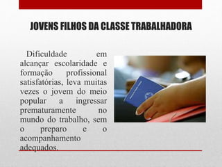 JOVENS FILHOS DA CLASSE TRABALHADORA
Dificuldade em
alcançar escolaridade e
formação profissional
satisfatórias, leva muitas
vezes o jovem do meio
popular a ingressar
prematuramente no
mundo do trabalho, sem
o preparo e o
acompanhamento
adequados.
 