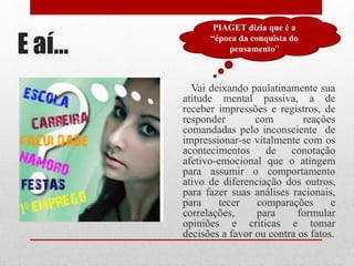 E aí...
Vai deixando paulatinamente sua
atitude mental passiva, a de
receber impressões e registros, de
responder com reações
comandadas pelo inconsciente de
impressionar-se vitalmente com os
acontecimentos de conotação
afetivo-emocional que o atingem
para assumir o comportamento
ativo de diferenciação dos outros,
para fazer suas análises racionais,
para tecer comparações e
correlações, para formular
opiniões e críticas e tomar
decisões a favor ou contra os fatos.
PIAGET dizia que é a
“época da conquista do
pensamento”
 