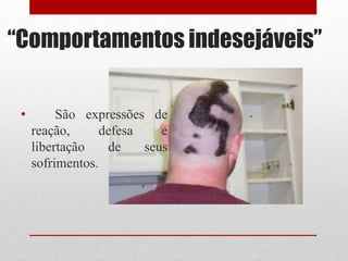 “Comportamentos indesejáveis”
• São expressões de
reação, defesa e
libertação de seus
sofrimentos.
 