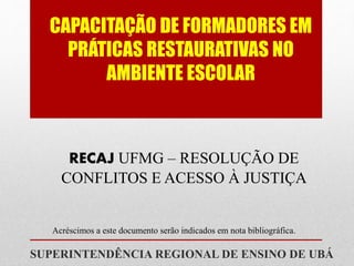 CAPACITAÇÃO DE FORMADORES EM
PRÁTICAS RESTAURATIVAS NO
AMBIENTE ESCOLAR
SUPERINTENDÊNCIA REGIONAL DE ENSINO DE UBÁ
RECAJ UFMG – RESOLUÇÃO DE
CONFLITOS E ACESSO À JUSTIÇA
Acréscimos a este documento serão indicados em nota bibliográfica.
 