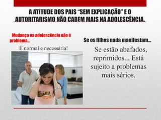 A ATITUDE DOS PAIS “SEM EXPLICAÇÃO” E O
AUTORITARISMO NÃO CABEM MAIS NA ADOLESCÊNCIA.
Mudança na adolescência não é
problema... Se os filhos nada manifestam...
É normal e necessária! Se estão abafados,
reprimidos... Está
sujeito a problemas
mais sérios.
 