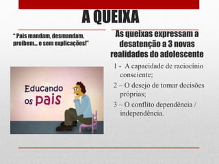 A QUEIXA
“ Pais mandam, desmandam,
proibem... e sem explicações!”
As queixas expressam a
desatenção a 3 novas
realidades do adolescente
1 - A capacidade de raciocínio
consciente;
2 – O desejo de tomar decisões
próprias;
3 – O conflito dependência /
independência.
 