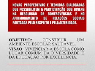 NOVAS PERSPECTIVAS E TÉCNICAS DIALOGADAS
QUE POSSIBILITEM A PARTICIPAÇÃO DOS JOVENS
NA RESOLUÇÃO DE CONTROVÉRSIAS E NO
APRIMORAMENTO DE RELAÇÕES SOCIAIS
PAUTADAS PELO RESPEITO E PELA ALTERIDADE.
OBJETIVO: CONSTRUIR UM
AMBIENTE ESCOLAR SAUDÁVEL.
VISÃO: VIVENCIAR A ESCOLA COMO
LUGAR COMUM DA DIVERSIDADE E
DA EDUCAÇÃO POR EXCELÊNCIA.
 