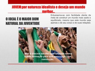 JOVEM:por natureza idealista e deseja um mundo
melhor...
O IDEAL É O MAIOR DOM
NATURAL DA JUVENTUDE
Entusiasma-se com facilidade diante da
meta de construir um mundo mais sadio e
equilibrado, mesmo que este mundo seja
apenas o de seu corpo e de suas relações
Mas é preciso dar-lhe oportunidade e uma
sólida formação para que possa agir com
convicção.
 