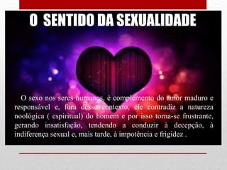 O SENTIDO DA SEXUALIDADE
O sexo nos seres humanos, é complemento do amor maduro e
responsável e, fora desse contexto, ele contradiz a natureza
noológica ( espiritual) do homem e por isso torna-se frustrante,
gerando insatisfação, tendendo a conduzir à decepção, à
indiferença sexual e, mais tarde, à impotência e frigidez..
 