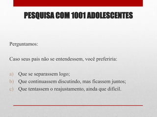 PESQUISA COM 1001 ADOLESCENTES
Perguntamos:
Caso seus pais não se entendessem, você preferiria:
a) Que se separassem logo;
b) Que continuassem discutindo, mas ficassem juntos;
c) Que tentassem o reajustamento, ainda que difícil.
 