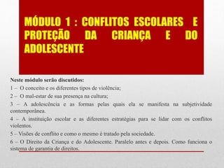 MÓDULO 1 : CONFLITOS ESCOLARES E
PROTEÇÃO DA CRIANÇA E DO
ADOLESCENTE
Neste módulo serão discutidos:
1 – O conceito e os diferentes tipos de violência;
2 – O mal-estar de sua presença na cultura;
3 – A adolescência e as formas pelas quais ela se manifesta na subjetividade
contemporânea.
4 – A instituição escolar e as diferentes estratégias para se lidar com os conflitos
violentos.
5 – Visões de conflito e como o mesmo é tratado pela sociedade.
6 – O Direito da Criança e do Adolescente. Paralelo antes e depois. Como funciona o
sistema de garantia de direitos.
 