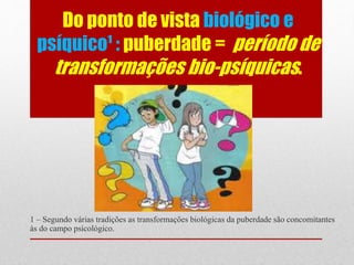 Do ponto de vista biológico e
psíquico¹ : puberdade = período de
transformações bio-psíquicas.
1 – Segundo várias tradições as transformações biológicas da puberdade são concomitantes
às do campo psicológico.
 