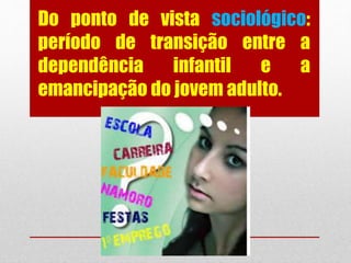 Do ponto de vista sociológico:
período de transição entre a
dependência infantil e a
emancipação do jovem adulto.
 