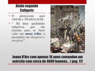 Joana D’Arc com apenas 16 anos comandou um
exército com cerca de 4000 homens... ( pag. 17)
Ainda segundo
Caligaris
• O adolescente quer
AMAR e TRABALHAR.
• “ Há duas qualidades
subjetivas que são
cruciais para se fazer
valer em nossa tribo: é
necessário ser desejável e
invejável”.
 