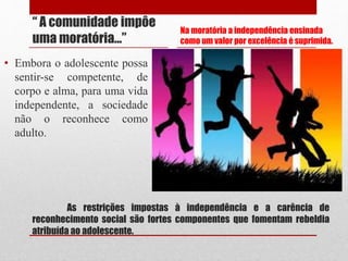 As restrições impostas à independência e a carência de
reconhecimento social são fortes componentes que fomentam rebeldia
atribuída ao adolescente.
“ A comunidade impôe
uma moratória...”
• Embora o adolescente possa
sentir-se competente, de
corpo e alma, para uma vida
independente, a sociedade
não o reconhece como
adulto.
Na moratória a independência ensinada
como um valor por excelência é suprimida.
 