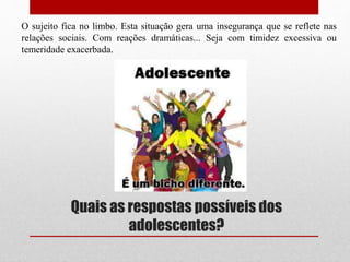 Quais as respostas possíveis dos
adolescentes?
O sujeito fica no limbo. Esta situação gera uma insegurança que se reflete nas
relações sociais. Com reações dramáticas... Seja com timidez excessiva ou
temeridade exacerbada.
 