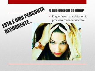 O que querem de mim?
• O que fazer para obter o tão
precioso reconhecimento?
 