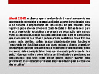 Alberti ( 2004) esclarece que a adolescência é simultaneamente um
momento de consolidar a internalização dos valores herdados dos pais
e de superar a dependência da idealização do par parental. Isso
significa que o adolescente se dá conta de todas as falhas de seus pais
e essa percepção possibilita o processo de separação, que muitas
vezes é conflituoso. Muitos pais não conta de lidar com os constantes
questionamentos dos filhos e podem acabar desistindo deles. Por não
serem mais ouvidos, podem acabar abandonando suas funções e
“separando-se” dos filhos antes que estes tenham a chance de realizar
a separação. Quando isso acontece o adolescente “abandonado” pode
ver como única solução lutar desesperadamente pela atenção dos
pais. “ Começa então a série infinita de dificuldades e problemas da
adolescência que será tanto maior quanto menor tiverem sido
justamente as referências primárias imprescindíveis para o exercício
das escolhas”
 