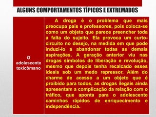 ALGUNS COMPORTAMENTOS TÍPICOS E EXTREMADOS
O
adolescente
toxicômano
A droga é o problema que mais
preocupa pais e professores, pois coloca-se
como um objeto que parece preencher toda
a falta do sujeito. Ela provoca um curto-
circuito no desejo, na medida em que pode
induzi-lo a abandonar todas as demais
aspirações. A geração anterior viu nas
drogas símbolos de liberação e revolução,
mesmo que depois tenha recalcado esses
ideais sob um medo repressor. Além do
charme de acesso a um objeto que é
proibido para todos, as drogas ilegais ainda
apresentam a complicação da relação com o
tráfico, que aponta para o adolescente
caminhos rápidos de enriquecimento e
independência.
 