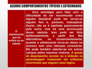 ALGUNS COMPORTAMENTOS TÍPICOS E EXTREMADOS
O
adolescente
que se
enfeia ou se
sabota
Uma estratégia para lidar com a
dificuldade de ser reconhecido como
alguém desejável pode ser tornar-se
alguém feio e, portanto, indesejável.
Assim, não se é rejeitado passivamente
pelo outro, mas há uma provocação
dessa rejeição. Isso pode ser feito
deliberadamente, a partir dos llks
alternativos, ou incosncientemente,
quando o adolescente torna-se obeso ou
anorexo sem uma intenção consciente.
Ele pode também sabotar-se em outros
campos pelos mesmos motivos. A queda
do desempenho escolar ou a inibição na
aprendizagem costumam ser sintomas
recorrentes que seguem essa lógica.
 