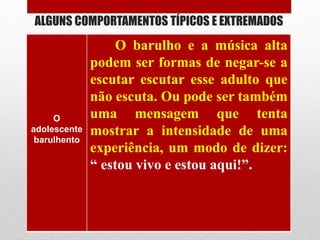 ALGUNS COMPORTAMENTOS TÍPICOS E EXTREMADOS
O
adolescente
barulhento
O barulho e a música alta
podem ser formas de negar-se a
escutar escutar esse adulto que
não escuta. Ou pode ser também
uma mensagem que tenta
mostrar a intensidade de uma
experiência, um modo de dizer:
“ estou vivo e estou aqui!”.
 