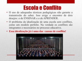 Escola e Conflito
• O uso de adequadas técnicas pedagógicas não garante a
transmissão do saber. Isso exige o encontro de dois
desejos: o de ENSINAR e o de APRENDER.
• O problema da idealização de uma escola sem conflitos,
como um modelo perfeito. Na verdade os conflitos são
integrantes e necessários no processo educativo.
• Essa idealização já é uma das causas de conflito!
 
