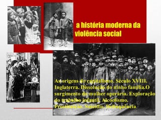 a história moderna da
violência social
As origens do capitalismo. Século XVIII.
Inglaterra. Dissolução do ninho família.O
surgimento da mulher operária. Exploração
do trabalho infantil. Alcoolismo.
Prostituição. Suicídio. Delinquência.
 