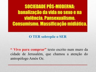 SOCIEDADE PÓS-MODERNA:
banalização da vida no sexo e na
violência. Pansexualismo.
Consumismo. Massificação midiática.
O TER sobrepõe o SER
“ Vivo para comprar” texto escrito num muro da
cidade de Jerusalém, que chamou a atenção do
antropólogo Amós Oz.
 