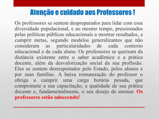 Atenção e cuidado aos Professores !
Os professores se sentem despreparados para lidar com essa
diversidade populacional, e ao mesmo tempo, pressionados
pelas políticas públicas educacionais a mostrar resultados, a
cumprir metas, segundo modelos generalizantes que não
consideram as particularidades de cada contexto
educacional e de cada aluno. Os professores se queixam da
distância existente entre o saber acadêmico e a prática
docente, além da desvalorização social da sua profissão.
Eles se sentem desrespeitados pelo Estado, pelos alunos e
por suas famílias. A baixa remuneração do professor o
obriga a cumprir uma carga horária pesada, que
compromete a sua capacitação, a qualidade de sua prática
docente e, fundamentalmente, o seu desejo de ensinar. Os
professores estão adoecendo!
 