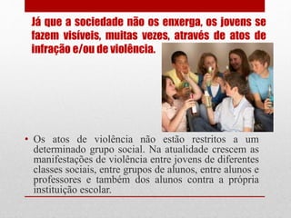 Já que a sociedade não os enxerga, os jovens se
fazem visíveis, muitas vezes, através de atos de
infração e/ou de violência.
• Os atos de violência não estão restritos a um
determinado grupo social. Na atualidade crescem as
manifestações de violência entre jovens de diferentes
classes sociais, entre grupos de alunos, entre alunos e
professores e também dos alunos contra a própria
instituição escolar.
 
