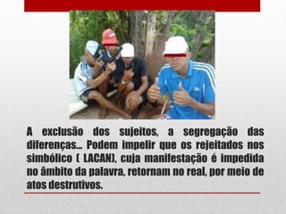 A exclusão dos sujeitos, a segregação das
diferenças... Podem impelir que os rejeitados nos
simbólico ( LACAN), cuja manifestação é impedida
no âmbito da palavra, retornam no real, por meio de
atos destrutivos.
 