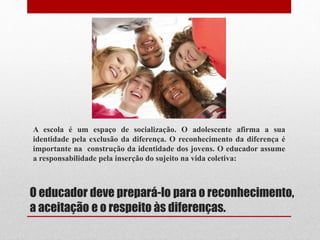 O educador deve prepará-lo para o reconhecimento,
a aceitação e o respeito às diferenças.
A escola é um espaço de socialização. O adolescente afirma a sua
identidade pela exclusão da diferença. O reconhecimento da diferença é
importante na construção da identidade dos jovens. O educador assume
a responsabilidade pela inserção do sujeito na vida coletiva:
 