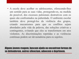 Alguns jovens reagem, buscam ajuda ou encontram formas de
se defenderem, outros silenciam, adoecem e deprimem.
• A escola deve acolher os adolescentes, oferecendo-lhes
um sentido para as suas vidas, protegendo-os, na medida
do possível, dos excessos pulsionais destrutivos com os
quais são confrontados na puberdade. O ambiente escolar
também deve protegê-los da violência dos grupos,
criando mecanismos para que os conflitos sejam
abordados pela vida da palavra, das soluções criativas e
contingentes, evitando que eles se transformem em atos
violentos. As discriminações repetidas e as violências
contínuas podem ser devastadoras para os sujeitos.
 
