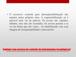 Cuidado com excesso de controle via instrumentos tecnológicos!
• O excessivo controle gera desresponsabilização dos
sujeitos pelos próprios atos. A responsabilização só é
possível pela via da palavra. Os jovens são vigiados,
olhados, mas não são escutados. Os jovens passam a se
ver da forma que são vistos... Se identificando com essa
imagem de irresponsabilidade e descontrole.
 