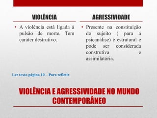 VIOLÊNCIA E AGRESSIVIDADE NO MUNDO
CONTEMPORÂNEO
VIOLÊNCIA
• A violência está ligada à
pulsão de morte. Tem
caráter destrutivo.
AGRESSIVIDADE
• Presente na constituição
do sujeito ( para a
psicanálise) é estrutural e
pode ser considerada
construtiva e
assimilatória.
Ler texto página 10 – Para refletir.
 