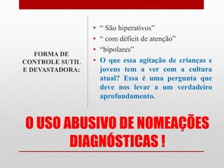 O USO ABUSIVO DE NOMEAÇÕES
DIAGNÓSTICAS !
• “ São hiperativos”
• “ com déficit de atenção”
• “bipolares”
• O que essa agitação de crianças e
jovens tem a ver com a cultura
atual? Essa é uma pergunta que
deve nos levar a um verdadeiro
aprofundamento.
FORMA DE
CONTROLE SUTIL
E DEVASTADORA:
 